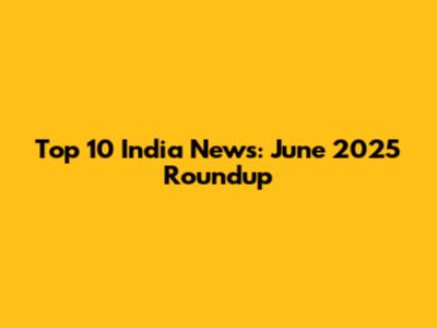 Top 10 India News: June 2025 Roundup