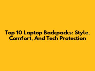 Top 10 Laptop Backpacks: Style, Comfort, And Tech Protection