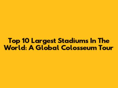 Top 10 Largest Stadiums In The World: A Global Colosseum Tour