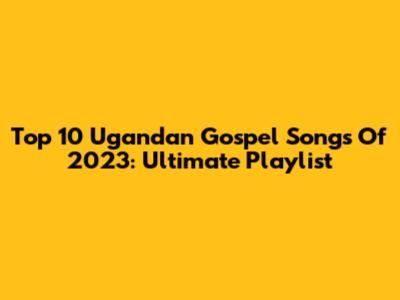 Top 10 Ugandan Gospel Songs Of 2023: Ultimate Playlist