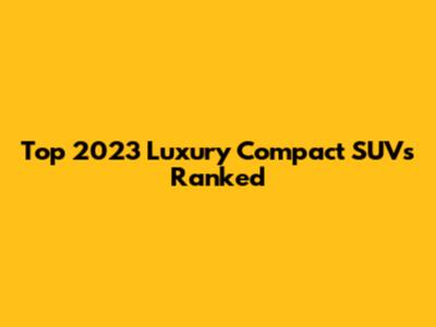 Top 2023 Luxury Compact SUVs Ranked