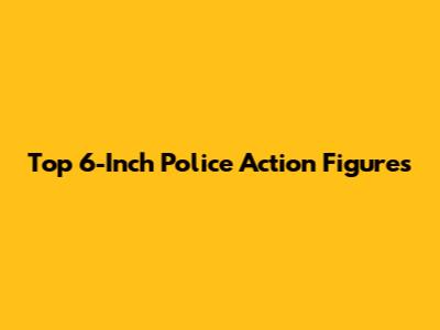 Top 6-Inch Police Action Figures