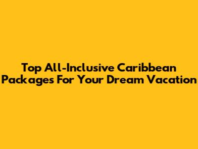 Top All-Inclusive Caribbean Packages For Your Dream Vacation