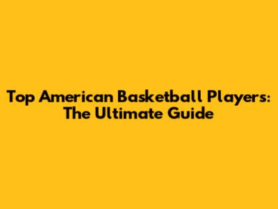 Top American Basketball Players: The Ultimate Guide