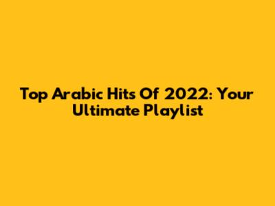 Top Arabic Hits Of 2022: Your Ultimate Playlist