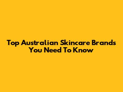 Top Australian Skincare Brands You Need To Know