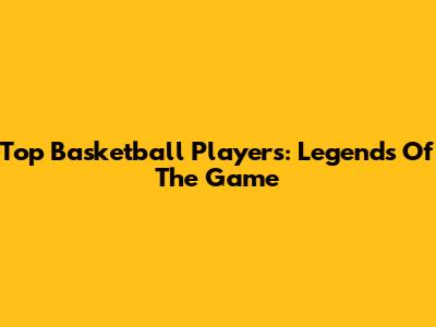 Top Basketball Players: Legends Of The Game