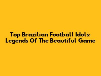 Top Brazilian Football Idols: Legends Of The Beautiful Game