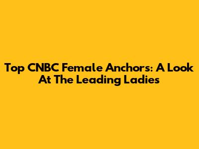 Top CNBC Female Anchors: A Look At The Leading Ladies