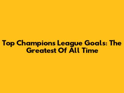 Top Champions League Goals: The Greatest Of All Time