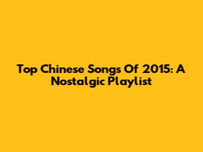 Top Chinese Songs Of 2015: A Nostalgic Playlist