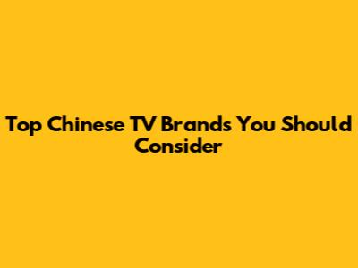 Top Chinese TV Brands You Should Consider