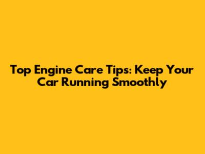 Top Engine Care Tips: Keep Your Car Running Smoothly