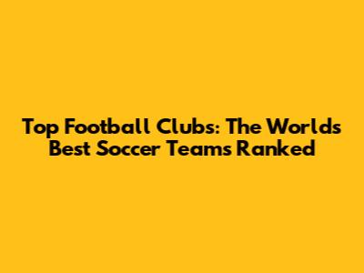 Top Football Clubs: The World's Best Soccer Teams Ranked