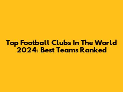 Top Football Clubs In The World 2024: Best Teams Ranked