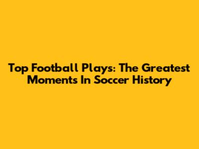 Top Football Plays: The Greatest Moments In Soccer History