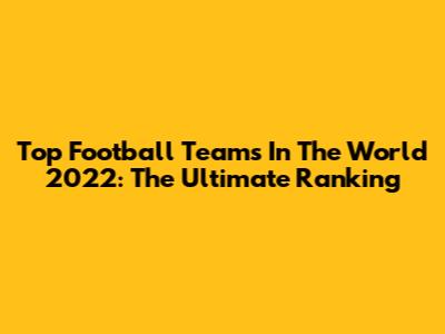 Top Football Teams In The World 2022: The Ultimate Ranking