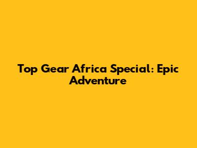 Top Gear Africa Special: Epic Adventure