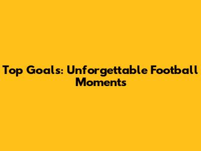 Top Goals: Unforgettable Football Moments