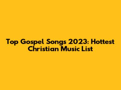 Top Gospel Songs 2023: Hottest Christian Music List