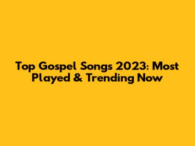 Top Gospel Songs 2023: Most Played & Trending Now