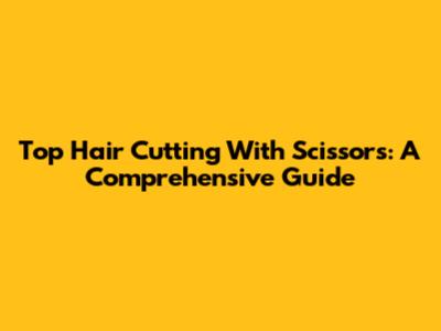 Top Hair Cutting With Scissors: A Comprehensive Guide