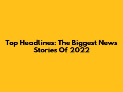 Top Headlines: The Biggest News Stories Of 2022