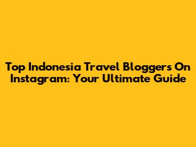 Top Indonesia Travel Bloggers On Instagram: Your Ultimate Guide