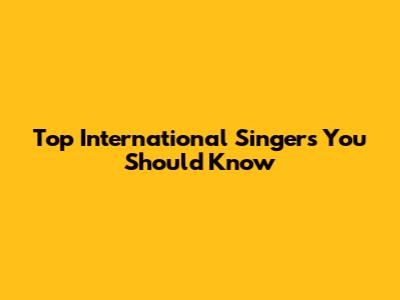 Top International Singers You Should Know