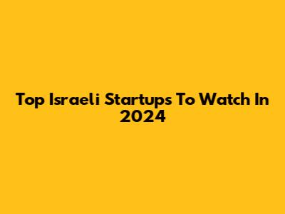 Top Israeli Startups To Watch In 2024