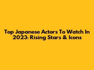 Top Japanese Actors To Watch In 2023: Rising Stars & Icons