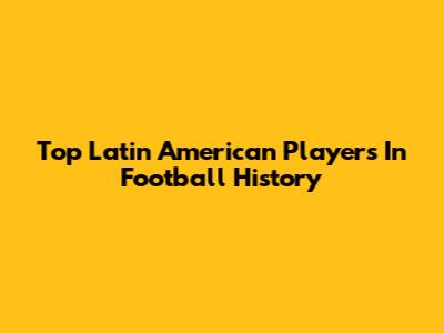 Top Latin American Players In Football History
