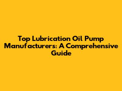 Top Lubrication Oil Pump Manufacturers: A Comprehensive Guide