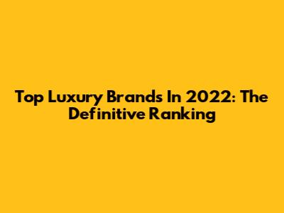 Top Luxury Brands In 2022: The Definitive Ranking