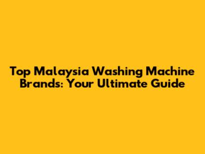 Top Malaysia Washing Machine Brands: Your Ultimate Guide