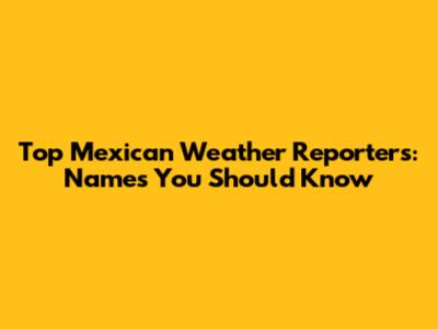 Top Mexican Weather Reporters: Names You Should Know