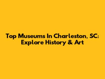 Top Museums In Charleston, SC: Explore History & Art