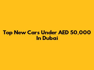 Top New Cars Under AED 50,000 In Dubai