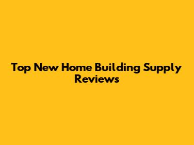 Top New Home Building Supply Reviews