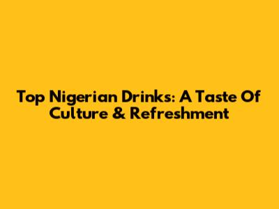 Top Nigerian Drinks: A Taste Of Culture & Refreshment