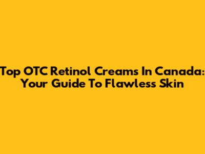 Top OTC Retinol Creams In Canada: Your Guide To Flawless Skin
