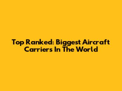 Top Ranked: Biggest Aircraft Carriers In The World