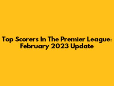 Top Scorers In The Premier League: February 2023 Update
