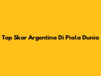 Top Skor Argentina Di Piala Dunia
