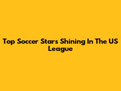 Top Soccer Stars Shining In The US League