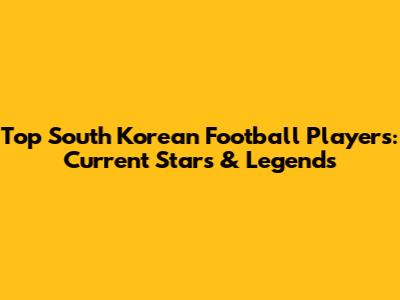 Top South Korean Football Players: Current Stars & Legends