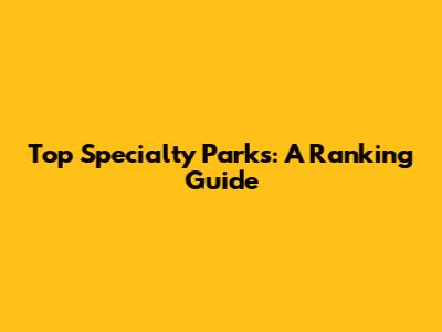 Top Specialty Parks: A Ranking Guide