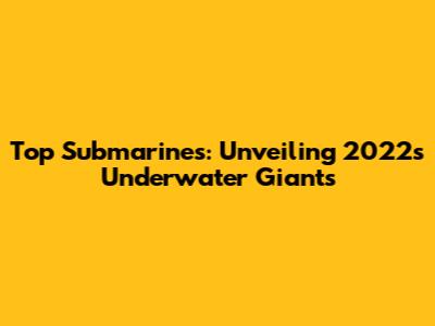 Top Submarines: Unveiling 2022's Underwater Giants