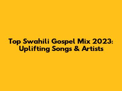 Top Swahili Gospel Mix 2023: Uplifting Songs & Artists