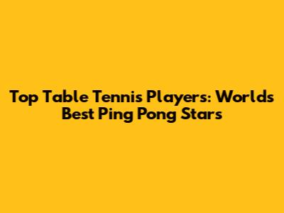 Top Table Tennis Players: World's Best Ping Pong Stars